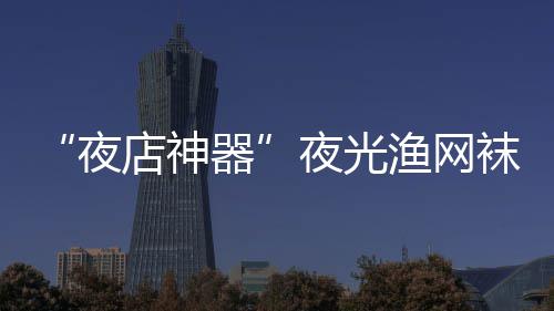 店神性感 太袜在网上了器夜夜光渔网火了