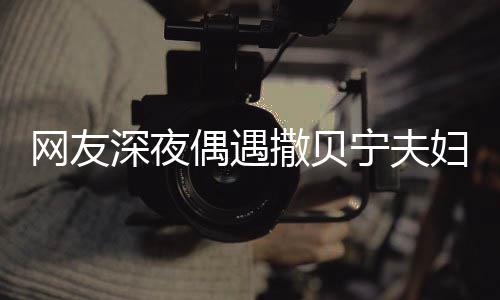 宁夫对酌甜蜜妇 网友温馨两人浪漫深夜撒贝偶遇