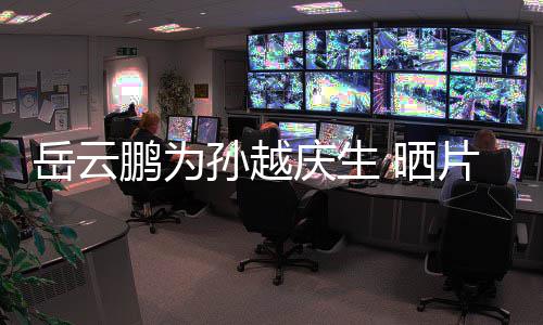 宝贝你鹏为片场庆生岳云永远爱孙越 晒照
